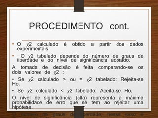 PROCEDIMENTO cont. 
• O χ2 calculado é obtido a partir dos dados 
experimentais. 
• O χ2 tabelado depende do número de graus de 
liberdade e do nível de significância adotado. 
A tomada de decisão é feita comparando-se os 
dois valores de χ2 : 
• Se χ2 calculado > ou = χ2 tabelado: Rejeita-se 
Ho. 
• Se χ2 calculado < χ2 tabelado: Aceita-se Ho. 
O nível de significância (alfa) representa a máxima 
probabilidade de erro que se tem ao rejeitar uma 
hipótese. 
O número de graus de liberdade, nesse caso é 
assim calculado: 
 