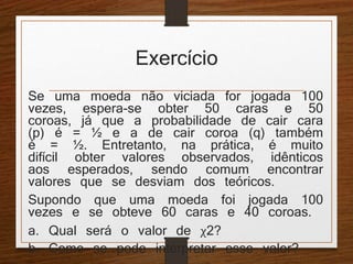 Exercício 
Se uma moeda não viciada for jogada 100 
vezes, espera-se obter 50 caras e 50 
coroas, já que a probabilidade de cair cara 
(p) é = ½ e a de cair coroa (q) também 
é = ½. Entretanto, na prática, é muito 
difícil obter valores observados, idênticos 
aos esperados, sendo comum encontrar 
valores que se desviam dos teóricos. 
Supondo que uma moeda foi jogada 100 
vezes e se obteve 60 caras e 40 coroas. 
a. Qual será o valor de χ2? 
b. Como se pode interpretar esse valor? 
 