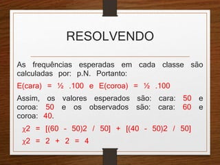 RESOLVENDO 
As frequências esperadas em cada classe são 
calculadas por: p.N. Portanto: 
E(cara) = ½ .100 e E(coroa) = ½ .100 
Assim, os valores esperados são: cara: 50 e 
coroa: 50 e os observados são: cara: 60 e 
coroa: 40. 
χ2 = [(60 – 50)2 / 50] + [(40 – 50)2 / 50] 
χ2 = 2 + 2 = 4 
 