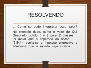 RESOLVENDO 
b. Como se pode interpretar esse valor? 
No exemplo dado, como o valor de Qui 
Quadrado obtido ( 4 ) para 2 classes 
foi maior que o esperado ao acaso 
(3,841), aceita-se a hipótese alternativa e 
admite-se que a moeda seja viciada. 
