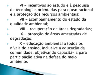  VI - incentivos ao estudo e à pesquisa
de tecnologias orientadas para o uso racional
e a proteção dos recursos ambientais;
 VII - acompanhamento do estado da
qualidade ambiental;
 VIII - recuperação de áreas degradadas;
 IX - proteção de áreas ameaçadas de
degradação;
 X - educação ambiental a todos os
níveis do ensino, inclusive a educação da
comunidade, objetivando capacitá-la para
participação ativa na defesa do meio
ambiente.
 