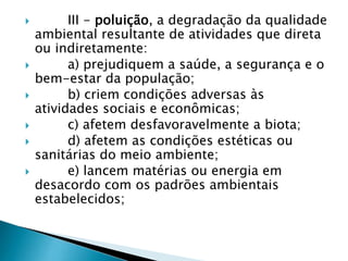  III - poluição, a degradação da qualidade
ambiental resultante de atividades que direta
ou indiretamente:
 a) prejudiquem a saúde, a segurança e o
bem-estar da população;
 b) criem condições adversas às
atividades sociais e econômicas;
 c) afetem desfavoravelmente a biota;
 d) afetem as condições estéticas ou
sanitárias do meio ambiente;
 e) lancem matérias ou energia em
desacordo com os padrões ambientais
estabelecidos;
 