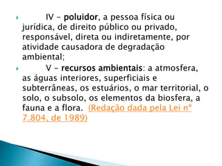  IV - poluidor, a pessoa física ou
jurídica, de direito público ou privado,
responsável, direta ou indiretamente, por
atividade causadora de degradação
ambiental;
 V - recursos ambientais: a atmosfera,
as águas interiores, superficiais e
subterrâneas, os estuários, o mar territorial, o
solo, o subsolo, os elementos da biosfera, a
fauna e a flora. (Redação dada pela Lei nº
7.804, de 1989)
 