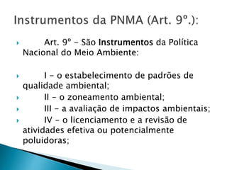  Art. 9º - São Instrumentos da Política
Nacional do Meio Ambiente:
 I - o estabelecimento de padrões de
qualidade ambiental;
 II - o zoneamento ambiental;
 III - a avaliação de impactos ambientais;
 IV - o licenciamento e a revisão de
atividades efetiva ou potencialmente
poluidoras;
 
