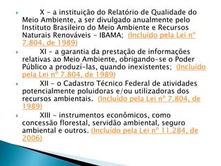  X - a instituição do Relatório de Qualidade do
Meio Ambiente, a ser divulgado anualmente pelo
Instituto Brasileiro do Meio Ambiente e Recursos
Naturais Renováveis - IBAMA; (Incluído pela Lei nº
7.804, de 1989)
 XI - a garantia da prestação de informações
relativas ao Meio Ambiente, obrigando-se o Poder
Público a produzí-las, quando inexistentes; (Incluído
pela Lei nº 7.804, de 1989)
 XII - o Cadastro Técnico Federal de atividades
potencialmente poluidoras e/ou utilizadoras dos
recursos ambientais. (Incluído pela Lei nº 7.804, de
1989)
 XIII - instrumentos econômicos, como
concessão florestal, servidão ambiental, seguro
ambiental e outros. (Incluído pela Lei nº 11.284, de
2006)
 
