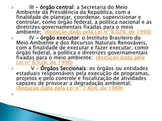  III - órgão central: a Secretaria do Meio
Ambiente da Presidência da República, com a
finalidade de planejar, coordenar, supervisionar e
controlar, como órgão federal, a política nacional e as
diretrizes governamentais fixadas para o meio
ambiente; (Redação dada pela Lei nº 8.028, de 1990)
 IV - órgão executor: o Instituto Brasileiro do
Meio Ambiente e dos Recursos Naturais Renováveis,
com a finalidade de executar e fazer executar, como
órgão federal, a política e diretrizes governamentais
fixadas para o meio ambiente; (Redação dada pela
Lei nº 8.028, de 1990)
 V - Órgãos Seccionais: os órgãos ou entidades
estaduais responsáveis pela execução de programas,
projetos e pelo controle e fiscalização de atividades
capazes de provocar a degradação ambiental;
(Redação dada pela Lei nº 7.804, de 1989)

 