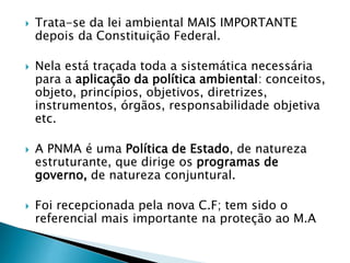  Trata-se da lei ambiental MAIS IMPORTANTE
depois da Constituição Federal.
 Nela está traçada toda a sistemática necessária
para a aplicação da política ambiental: conceitos,
objeto, princípios, objetivos, diretrizes,
instrumentos, órgãos, responsabilidade objetiva
etc.
 A PNMA é uma Política de Estado, de natureza
estruturante, que dirige os programas de
governo, de natureza conjuntural.
 Foi recepcionada pela nova C.F; tem sido o
referencial mais importante na proteção ao M.A
 