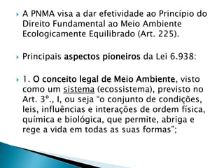  A PNMA visa a dar efetividade ao Princípio do
Direito Fundamental ao Meio Ambiente
Ecologicamente Equilibrado (Art. 225).
 Principais aspectos pioneiros da Lei 6.938:
 1. O conceito legal de Meio Ambiente, visto
como um sistema (ecossistema), previsto no
Art. 3º., I, ou seja “o conjunto de condições,
leis, influências e interações de ordem física,
química e biológica, que permite, abriga e
rege a vida em todas as suas formas”;
 