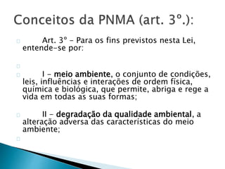 Art. 3º - Para os fins previstos nesta Lei, 
entende-se por: 
I - meio ambiente, o conjunto de condições, 
leis, influências e interações de ordem física, 
química e biológica, que permite, abriga e rege a 
vida em todas as suas formas; 
II - degradação da qualidade ambiental, a 
alteração adversa das características do meio 
ambiente; 
 
