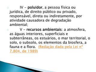 IV - poluidor, a pessoa física ou 
jurídica, de direito público ou privado, 
responsável, direta ou indiretamente, por 
atividade causadora de degradação 
ambiental; 
V - recursos ambientais: a atmosfera, 
as águas interiores, superficiais e 
subterrâneas, os estuários, o mar territorial, o 
solo, o subsolo, os elementos da biosfera, a 
fauna e a flora. (Redação dada pela Lei nº 
7.804, de 1989) 
 
