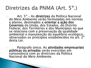 Art. 5º - As diretrizes da Política Nacional 
do Meio Ambiente serão formuladas em normas 
e planos, destinados a orientar a ação dos 
Governos da União, dos Estados, do Distrito 
Federal, dos Territórios e dos Municípios no que 
se relaciona com a preservação da qualidade 
ambiental e manutenção do equilíbrio ecológico, 
observados os princípios estabelecidos no art. 2º 
desta Lei. 
Parágrafo único. As atividades empresariais 
públicas ou privadas serão exercidas em 
consonância com as diretrizes da Política 
Nacional do Meio Ambiente. 
 