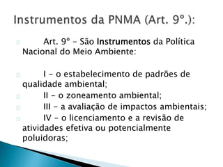 Art. 9º - São Instrumentos da Política 
Nacional do Meio Ambiente: 
I - o estabelecimento de padrões de 
qualidade ambiental; 
II - o zoneamento ambiental; 
III - a avaliação de impactos ambientais; 
IV - o licenciamento e a revisão de 
atividades efetiva ou potencialmente 
poluidoras; 
 