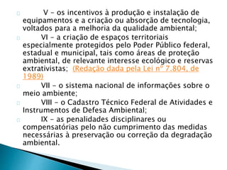 V - os incentivos à produção e instalação de 
equipamentos e a criação ou absorção de tecnologia, 
voltados para a melhoria da qualidade ambiental; 
VI - a criação de espaços territoriais 
especialmente protegidos pelo Poder Público federal, 
estadual e municipal, tais como áreas de proteção 
ambiental, de relevante interesse ecológico e reservas 
extrativistas; (Redação dada pela Lei nº 7.804, de 
1989) 
VII - o sistema nacional de informações sobre o 
meio ambiente; 
VIII - o Cadastro Técnico Federal de Atividades e 
Instrumentos de Defesa Ambiental; 
IX - as penalidades disciplinares ou 
compensatórias pelo não cumprimento das medidas 
necessárias à preservação ou correção da degradação 
ambiental. 
 