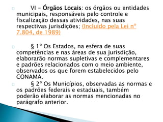 VI - Órgãos Locais: os órgãos ou entidades 
municipais, responsáveis pelo controle e 
fiscalização dessas atividades, nas suas 
respectivas jurisdições; (Incluído pela Lei nº 
7.804, de 1989) 
§ 1º Os Estados, na esfera de suas 
competências e nas áreas de sua jurisdição, 
elaborarão normas supletivas e complementares 
e padrões relacionados com o meio ambiente, 
observados os que forem estabelecidos pelo 
CONAMA. 
§ 2º Os Municípios, observadas as normas e 
os padrões federais e estaduais, também 
poderão elaborar as normas mencionadas no 
parágrafo anterior. 
 