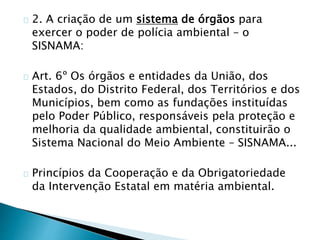 2. A criação de um sistema de órgãos para 
exercer o poder de polícia ambiental – o 
SISNAMA: 
Art. 6º Os órgãos e entidades da União, dos 
Estados, do Distrito Federal, dos Territórios e dos 
Municípios, bem como as fundações instituídas 
pelo Poder Público, responsáveis pela proteção e 
melhoria da qualidade ambiental, constituirão o 
Sistema Nacional do Meio Ambiente – SISNAMA... 
Princípios da Cooperação e da Obrigatoriedade 
da Intervenção Estatal em matéria ambiental. 
 
