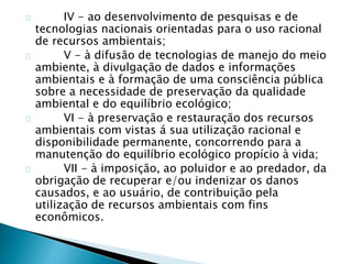 IV - ao desenvolvimento de pesquisas e de 
tecnologias nacionais orientadas para o uso racional 
de recursos ambientais; 
V - à difusão de tecnologias de manejo do meio 
ambiente, à divulgação de dados e informações 
ambientais e à formação de uma consciência pública 
sobre a necessidade de preservação da qualidade 
ambiental e do equilíbrio ecológico; 
VI - à preservação e restauração dos recursos 
ambientais com vistas á sua utilização racional e 
disponibilidade permanente, concorrendo para a 
manutenção do equilíbrio ecológico propício à vida; 
VII - à imposição, ao poluidor e ao predador, da 
obrigação de recuperar e/ou indenizar os danos 
causados, e ao usuário, de contribuição pela 
utilização de recursos ambientais com fins 
econômicos. 
 
