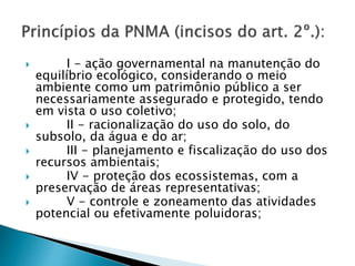  I - ação governamental na manutenção do
equilíbrio ecológico, considerando o meio
ambiente como um patrimônio público a ser
necessariamente assegurado e protegido, tendo
em vista o uso coletivo;
 II - racionalização do uso do solo, do
subsolo, da água e do ar;
 III - planejamento e fiscalização do uso dos
recursos ambientais;
 IV - proteção dos ecossistemas, com a
preservação de áreas representativas;
 V - controle e zoneamento das atividades
potencial ou efetivamente poluidoras;
 
