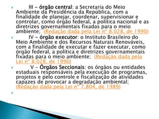  III - órgão central: a Secretaria do Meio
Ambiente da Presidência da República, com a
finalidade de planejar, coordenar, supervisionar e
controlar, como órgão federal, a política nacional e as
diretrizes governamentais fixadas para o meio
ambiente; (Redação dada pela Lei nº 8.028, de 1990)
 IV - órgão executor: o Instituto Brasileiro do
Meio Ambiente e dos Recursos Naturais Renováveis,
com a finalidade de executar e fazer executar, como
órgão federal, a política e diretrizes governamentais
fixadas para o meio ambiente; (Redação dada pela
Lei nº 8.028, de 1990)
 V - Órgãos Seccionais: os órgãos ou entidades
estaduais responsáveis pela execução de programas,
projetos e pelo controle e fiscalização de atividades
capazes de provocar a degradação ambiental;
(Redação dada pela Lei nº 7.804, de 1989)

 