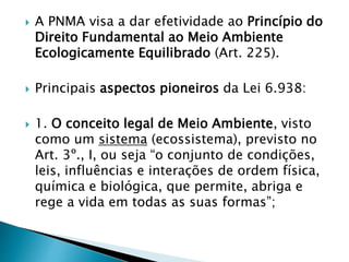  A PNMA visa a dar efetividade ao Princípio do
Direito Fundamental ao Meio Ambiente
Ecologicamente Equilibrado (Art. 225).
 Principais aspectos pioneiros da Lei 6.938:
 1. O conceito legal de Meio Ambiente, visto
como um sistema (ecossistema), previsto no
Art. 3º., I, ou seja “o conjunto de condições,
leis, influências e interações de ordem física,
química e biológica, que permite, abriga e
rege a vida em todas as suas formas”;
 