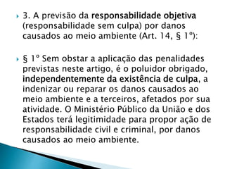  3. A previsão da responsabilidade objetiva
(responsabilidade sem culpa) por danos
causados ao meio ambiente (Art. 14, § 1º):
 § 1º Sem obstar a aplicação das penalidades
previstas neste artigo, é o poluidor obrigado,
independentemente da existência de culpa, a
indenizar ou reparar os danos causados ao
meio ambiente e a terceiros, afetados por sua
atividade. O Ministério Público da União e dos
Estados terá legitimidade para propor ação de
responsabilidade civil e criminal, por danos
causados ao meio ambiente.
 
