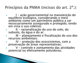  I - ação governamental na manutenção do
equilíbrio ecológico, considerando o meio
ambiente como um patrimônio público a ser
necessariamente assegurado e protegido, tendo
em vista o uso coletivo;
 II - racionalização do uso do solo, do
subsolo, da água e do ar;
 III - planejamento e fiscalização do uso dos
recursos ambientais;
 IV - proteção dos ecossistemas, com a
preservação de áreas representativas;
 V - controle e zoneamento das atividades
potencial ou efetivamente poluidoras;
 