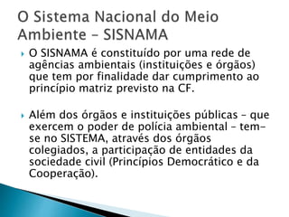  O SISNAMA é constituído por uma rede de
agências ambientais (instituições e órgãos)
que tem por finalidade dar cumprimento ao
princípio matriz previsto na CF.
 Além dos órgãos e instituições públicas – que
exercem o poder de polícia ambiental – tem-
se no SISTEMA, através dos órgãos
colegiados, a participação de entidades da
sociedade civil (Princípios Democrático e da
Cooperação).
 