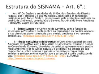  Art. 6º Os órgãos e entidades da União, dos Estados, do Distrito
Federal, dos Territórios e dos Municípios, bem como as fundações
instituídas pelo Poder Público, responsáveis pela proteção e melhoria da
qualidade ambiental, constituirão o Sistema Nacional do Meio Ambiente
- SISNAMA, assim estruturado:
 I - órgão superior: o Conselho de Governo, com a função de
assessorar o Presidente da República na formulação da política nacional
e nas diretrizes governamentais para o meio ambiente e os recursos
ambientais; (Redação dada pela Lei nº 8.028, de 1990)
 II - órgão consultivo e deliberativo: o Conselho Nacional do Meio
Ambiente (CONAMA), com a finalidade de assessorar, estudar e propor
ao Conselho de Governo, diretrizes de políticas governamentais para o
meio ambiente e os recursos naturais e deliberar, no âmbito de sua
competência, sobre normas e padrões compatíveis com o meio
ambiente ecologicamente equilibrado e essencial à sadia qualidade de
vida; (Redação dada pela Lei nº 8.028, de 1990). CONAMA:
http://www.mma.gov.br/port/conama/
 
