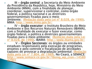  III - órgão central: a Secretaria do Meio Ambiente
da Presidência da República, hoje, Ministério do Meio
Ambiente (MMA), com a finalidade de planejar,
coordenar, supervisionar e controlar, como órgão
federal, a política nacional e as diretrizes
governamentais fixadas para o meio
ambiente; (Redação dada pela Lei nº 8.028, de 1990).
MMA: http://www.mma.gov.br/
 IV - órgão executor: o Instituto Brasileiro do Meio
Ambiente e dos Recursos Naturais Renováveis (IBAMA),
com a finalidade de executar e fazer executar, como
órgão federal, a política e diretrizes governamentais
fixadas para o meio ambiente; (Redação dada pela Lei
nº 8.028, de 1990). IBAMA: http://www.ibama.gov.br/
 V - Órgãos Seccionais: os órgãos ou entidades
estaduais responsáveis pela execução de programas,
projetos e pelo controle e fiscalização de atividades
capazes de provocar a degradação ambiental; (Redação
dada pela Lei nº 7.804, de 1989). No Ceará, a SEMACE:
http://www.semace.ce.gov.br/?doing_wp_cron=14589
32901
 