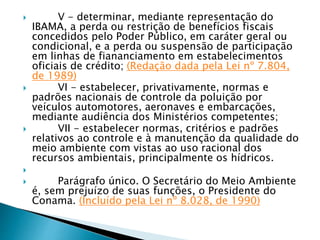  V - determinar, mediante representação do
IBAMA, a perda ou restrição de benefícios fiscais
concedidos pelo Poder Público, em caráter geral ou
condicional, e a perda ou suspensão de participação
em linhas de fiananciamento em estabelecimentos
oficiais de crédito; (Redação dada pela Lei nº 7.804,
de 1989)
 VI - estabelecer, privativamente, normas e
padrões nacionais de controle da poluição por
veículos automotores, aeronaves e embarcações,
mediante audiência dos Ministérios competentes;
 VII - estabelecer normas, critérios e padrões
relativos ao controle e à manutenção da qualidade do
meio ambiente com vistas ao uso racional dos
recursos ambientais, principalmente os hídricos.

 Parágrafo único. O Secretário do Meio Ambiente
é, sem prejuízo de suas funções, o Presidente do
Conama. (Incluído pela Lei nº 8.028, de 1990)
 