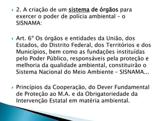 2. A criação de um sistema de órgãos para
exercer o poder de polícia ambiental – o
SISNAMA:
 Art. 6º Os órgãos e entidades da União, dos
Estados, do Distrito Federal, dos Territórios e dos
Municípios, bem como as fundações instituídas
pelo Poder Público, responsáveis pela proteção e
melhoria da qualidade ambiental, constituirão o
Sistema Nacional do Meio Ambiente – SISNAMA...
 Princípios da Cooperação, do Dever Fundamental
de Proteção ao M.A. e da Obrigatoriedade da
Intervenção Estatal em matéria ambiental.
 