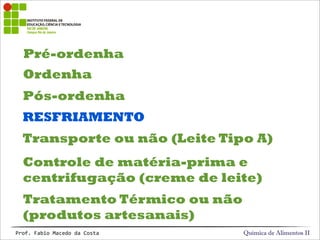 Pré-ordenha
Química de Alimentos IIProf.&Fabio&Macedo&da&Costa
Ordenha
Pós-ordenha
RESFRIAMENTO
Transporte ou não (Leite Tipo A)
Controle de matéria-prima e
centrifugação (creme de leite)
Tratamento Térmico ou não
(produtos artesanais)
 