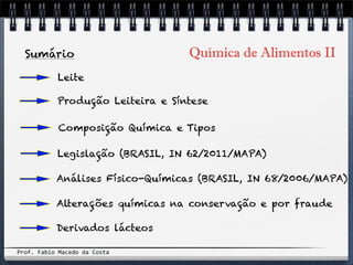 Química de Alimentos IISumário
Leite
Composição Química e Tipos
Análises Físico-Químicas (BRASIL, IN 68/2006/MAPA)
Produção Leiteira e Síntese
Derivados lácteos
Legislação (BRASIL, IN 62/2011/MAPA)
Prof.&Fabio&Macedo&da&Costa
Alterações químicas na conservação e por fraude
 