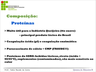 Composição:
Química de Alimentos IIProf.&Fabio&Macedo&da&Costa
Proteínas
> Muito útil para a Indústria Queijeira (tto suave)
> Coagulação ácida (pI) e coagulação enzimática
> Paracaseinato de cálcio + CMP (FRAUDE!!!)
> Proteínas do SORO: bebidas lácteas,ricota (ácido +
90/95oC),suplementos (contaminados),são mais sensíveis ao
calor
- principal produto lácteo do Brasil
 
