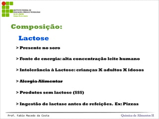 Composição:
Química de Alimentos IIProf.&Fabio&Macedo&da&Costa
Lactose
> Fonte de energia: alta concentração leite humano
> Intolerância à Lactose: crianças X adultos X idosos
> Alergia Alimentar
> Produtos sem lactose ($$$)
> Ingestão de lactase antes de refeições. Ex: Pizzas
> Presente no soro
 