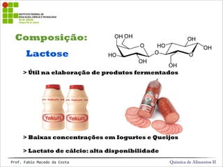 Composição:
Química de Alimentos IIProf.&Fabio&Macedo&da&Costa
Lactose
> Útil na elaboração de produtos fermentados
> Baixas concentrações em Iogurtes e Queijos
> Lactato de cálcio: alta disponibilidade
 