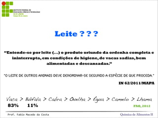 Leite ? ? ?
Química de Alimentos IIProf.&Fabio&Macedo&da&Costa
“Entende-se por leite (...) o produto oriundo da ordenha completa e
ininterrupta,em condições de higiene,de vacas sadias,bem
alimentadas e descansadas.”
“O leite de outros animais deve denominar-se segundo a espécie de que proceda.”
IN 62/2011/MAPA
Vaca > Búfala > Cabra > Ovelha > Égua > Camelo > Lhama
83% 11% FAO,2012
 