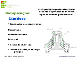 Composição:
Química de Alimentos IIProf.&Fabio&Macedo&da&Costa
Lipídeos
> Separação por centrífuga:
> Derivados Lácteos
Desnatado
Semi Desnatado
Integral
> Creme de Leite,Manteiga,
Queijos
*** É proibida padronização ou
desnate na propriedade rural.
Apenas no leite processado!!!
 