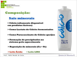 Composição:
Química de Alimentos IIProf.&Fabio&Macedo&da&Costa
Sais minerais
> Cálcio (altamente disponível
em produtos lácteos)
> Reposição de minerais (Ca + Fe)
> Formação de precipitados no
sistema pelo aquecimento
> Como Lactato de Cálcio: fermentados
> Leite Ácido > Leite LINA
> Como Paracaseinato de Cálcio: queijos
 