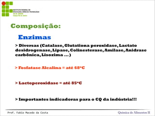 Composição:
Química de Alimentos IIProf.&Fabio&Macedo&da&Costa
Enzimas
> Diversas (Catalase,Glutationa peroxidase,Lactato
desidrogenase,Lipase,Colinesterase,Amilase,Anidrase
carbônica,Lisozima ...)
> Lactoperoxidase = até 85oC
> Fosfatase Alcalina = até 68oC
> Importantes indicadoras para o CQ da indústria!!!
 