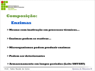 Composição:
Química de Alimentos IIProf.&Fabio&Macedo&da&Costa
Enzimas
> Enzimas podem se reativar...
> Microrganismos podem produzir enzimas
> Podem ser deteriorantes
> Mesmo com inativação em processos térmicos...
> Armazenamento em longos períodos (Leite UHT/UAT)
 