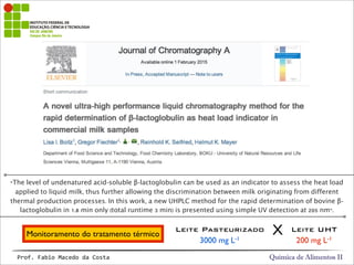 Química de Alimentos IIProf.&Fabio&Macedo&da&Costa
“The level of undenatured acid-soluble β-lactoglobulin can be used as an indicator to assess the heat load
applied to liquid milk, thus further allowing the discrimination between milk originating from different
thermal production processes. In this work, a new UHPLC method for the rapid determination of bovine β-
lactoglobulin in 1.8 min only (total runtime 3 min) is presented using simple UV detection at 205 nm”.
Monitoramento do tratamento térmico
Leite Pasteurizado Leite UHT
3000 mg L-1 200 mg L-1
X
 