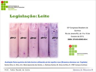 Legislação: Leite
Química de Alimentos IIProf.&Fabio&Macedo&da&Costa
Avaliação físico-química de leite bovino utilizando pó de repolho roxo (Brassica oleracea var. Capitata)
53º Congresso Brasileiro de
Química
Rio de Janeiro/RJ, de 14 a 18 de
Outubro de 2013.
ISBN: 978-85-85905-06-4
Santos Silva, A.; Silva, A.S.; Maria Aparecida dos Santos, J.; Barbosa Santos, M.; Alves da Silva, R. IFMT Campus Confresa
 