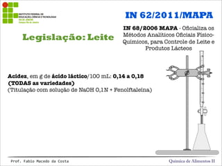 Legislação: Leite
Química de Alimentos IIProf.&Fabio&Macedo&da&Costa
IN 62/2011/MAPA
IN 68/2006 MAPA - Oﬁcializa os
Métodos Analíticos Oﬁciais Físico-
Químicos, para Controle de Leite e
Produtos Lácteos
Acidez, em g de ácido láctico/100 mL: 0,14 a 0,18
(TODAS as variedades)
(Titulação com solução de NaOH 0,1N + Fenolftaleína)
 