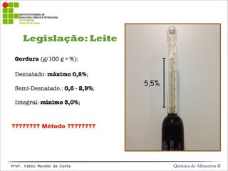Legislação: Leite
Química de Alimentos IIProf.&Fabio&Macedo&da&Costa
Gordura (g/100 g = %):
Desnatado: máximo 0,5%;
Semi-Desnatado.: 0,6 - 2,9%;
Integral: mínimo 3,0%;
5,5%
???????? Método ????????
 