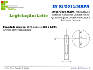 Legislação: Leite
Química de Alimentos IIProf.&Fabio&Macedo&da&Costa
IN 62/2011/MAPA
IN 68/2006 MAPA - Oﬁcializa os
Métodos Analíticos Oﬁciais Físico-
Químicos, para Controle de Leite e
Produtos Lácteos
Densidade relativa, 15oC, g/mL: 1,028 a 1,034
(Termo-lacto-densímetro)
 