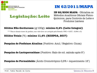 Legislação: Leite
Química de Alimentos IIProf.&Fabio&Macedo&da&Costa
Sólidos Não-Gordurosos (g/100g): mínimo 8,4% (Leite Integral)
Sólidos Totais (%): mínimo 11,4% (RIISPOA, 2017)
Pesquisa de Fosfatase Alcalina (Positivo: Azul / Negativo: Cinza)
Pesquisa de Lactoperoxidase (Positivo: Halo de col. salmão após 5’)
Pesquisa de Formaldeído (Ácido Cromotrópico 0,5% + Aquecimento 15’)
IN 62/2011/MAPA
IN 68/2006 MAPA - Oﬁcializa os
Métodos Analíticos Oﬁciais Físico-
Químicos, para Controle de Leite e
Produtos Lácteos
*** Para os demais teores de gordura, esse valor deve ser corrigido pela fórmula: SNG = 8,652 - (0,084 x G)
 