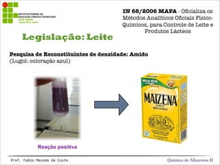 Legislação: Leite
Química de Alimentos IIProf.&Fabio&Macedo&da&Costa
Reação positiva
Pesquisa de Reconstituintes de densidade: Amido
(Lugol: coloração azul)
IN 68/2006 MAPA - Oﬁcializa os
Métodos Analíticos Oﬁciais Físico-
Químicos, para Controle de Leite e
Produtos Lácteos
 