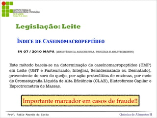 Legislação: Leite
Química de Alimentos IIProf.&Fabio&Macedo&da&Costa
Índice de Caseinomacropeptídeo
Este método baseia-se na determinação de caseínomacropeptídeo (CMP)
em Leite (UHT e Pasteurizado; Integral, Semidesnatado ou Desnatado),
proveniente do soro do queijo, por ação proteolítica de enzimas, por meio
de Cromatograﬁa Líquida de Alta Eﬁciência (CLAE), Eletroforese Capilar e
Espectrometria de Massas.
IN 07 / 2010 MAPA (MINISTÉRIO DA AGRICULTURA, PECUÁRIA E ABASTECIMENTO)
Importante marcador em casos de fraude!!
 