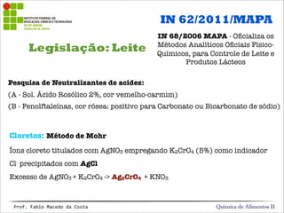 Legislação: Leite
Química de Alimentos IIProf.&Fabio&Macedo&da&Costa
Pesquisa de Neutralizantes de acidez:
(A - Sol. Ácido Rosólico 2%, cor vemelho-carmim)
(B - Fenolftaleínas, cor rósea: positivo para Carbonato ou Bicarbonato de sódio)
IN 62/2011/MAPA
IN 68/2006 MAPA - Oﬁcializa os
Métodos Analíticos Oﬁciais Físico-
Químicos, para Controle de Leite e
Produtos Lácteos
Cloretos: Método de Mohr
Íons cloreto titulados com AgNO3 empregando K2CrO4 (5%) como indicador
Cl- precipitados com AgCl
Excesso de AgNO3 + K2CrO4 -> Ag2CrO4 + KNO3
 