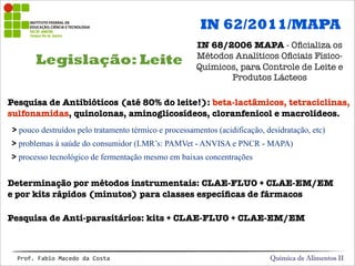Legislação: Leite
Química de Alimentos IIProf.&Fabio&Macedo&da&Costa
Pesquisa de Antibióticos (até 80% do leite!): beta-lactâmicos, tetraciclinas,
sulfonamidas, quinolonas, aminoglicosídeos, cloranfenicol e macrolídeos.
> pouco destruídos pelo tratamento térmico e processamentos (acidificação, desidratação, etc)
> problemas à saúde do consumidor (LMR’s: PAMVet - ANVISA e PNCR - MAPA)
> processo tecnológico de fermentação mesmo em baixas concentrações
Determinação por métodos instrumentais: CLAE-FLUO + CLAE-EM/EM
e por kits rápidos (minutos) para classes especíﬁcas de fármacos
Pesquisa de Anti-parasitários: kits + CLAE-FLUO + CLAE-EM/EM
IN 62/2011/MAPA
IN 68/2006 MAPA - Oﬁcializa os
Métodos Analíticos Oﬁciais Físico-
Químicos, para Controle de Leite e
Produtos Lácteos
 